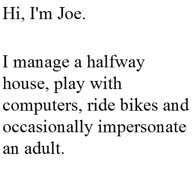 Hi, I'm Joe.  I manage a halfway house, play with computers, ride bikes and occasionally impersonate an adult.